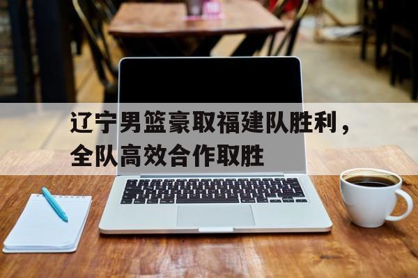 星空体育官方入口-辽宁男篮豪取福建队胜利，全队高效合作取胜的简单介绍
