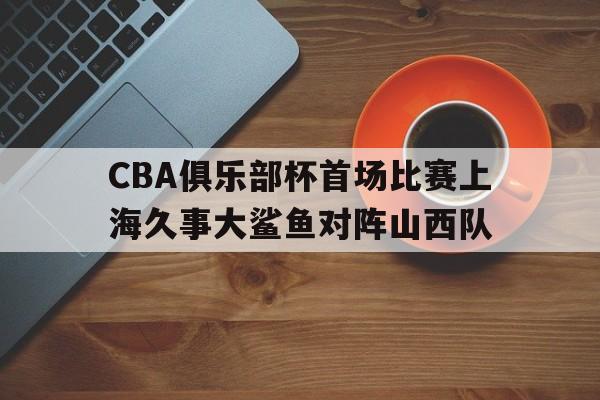 包含CBA俱乐部杯首场比赛上海久事大鲨鱼对阵山西队的词条