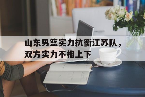 星空体育APP-关于山东男篮实力抗衡江苏队，双方实力不相上下的信息