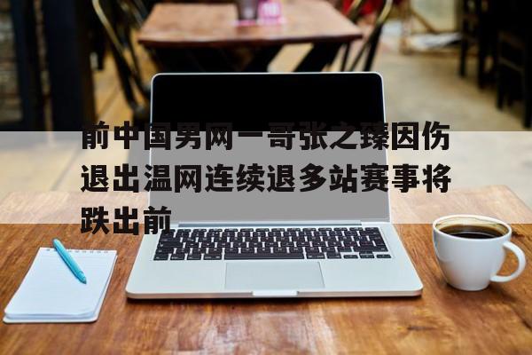 前中国男网一哥张之臻因伤退出温网连续退多站赛事将跌出前的简单介绍
